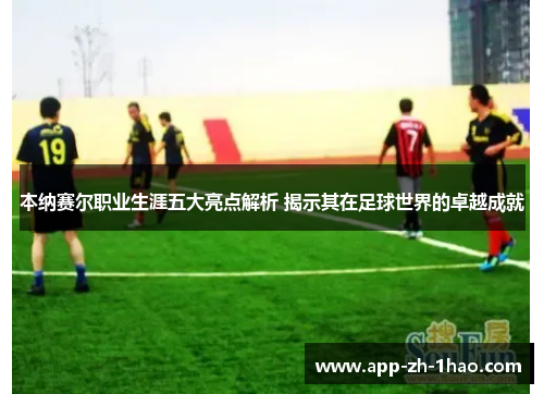 本纳赛尔职业生涯五大亮点解析 揭示其在足球世界的卓越成就