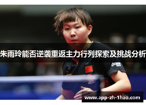 朱雨玲能否逆袭重返主力行列探索及挑战分析 朱雨玲能否逆袭重返主力行列探索及挑战分析