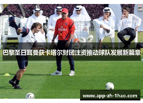 巴黎圣日耳曼获卡塔尔财团注资推动球队发展新篇章 巴黎圣日耳曼获卡塔尔财团注资推动球队发展新篇章